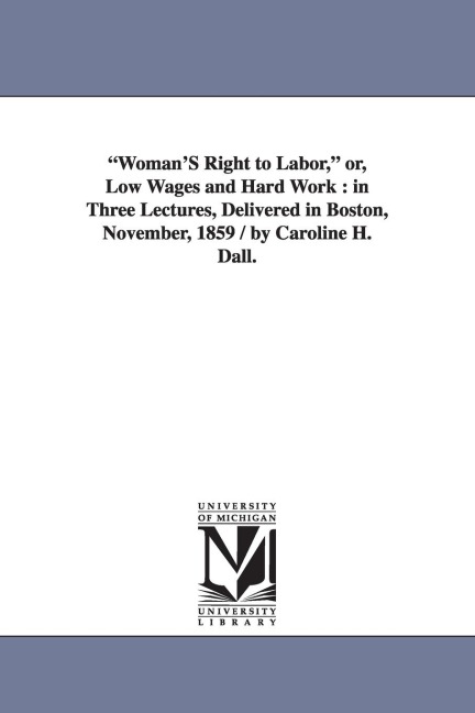 "Woman'S Right to Labor," or, Low Wages and Hard Work: in Three Lectures, Delivered in Boston, November, 1859 / by Caroline H. Dall.