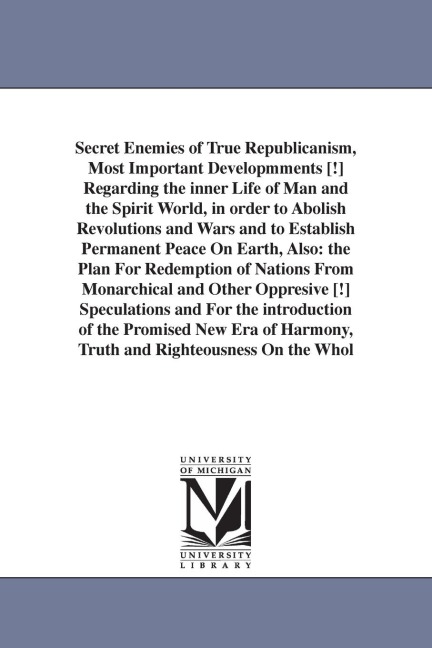 Secret Enemies of True Republicanism, Most Important Developmments [!] Regarding the inner Life of Man and the Spirit World, in order to Abolish Revolutions and Wars and to Establish Permanent Peace On Earth, Also: the Plan For Redemption of Nations From 