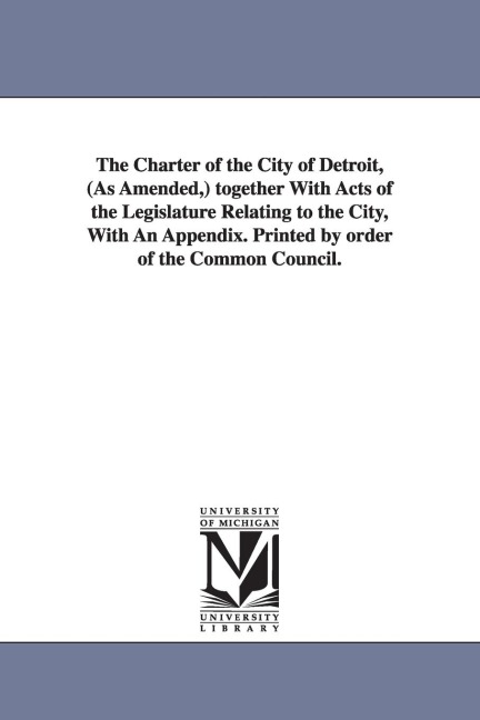 The Charter of the City of Detroit, (as Amended, ) Together with Acts of the Legislature Relating to the City, with an Appendix. Printed by Order of T