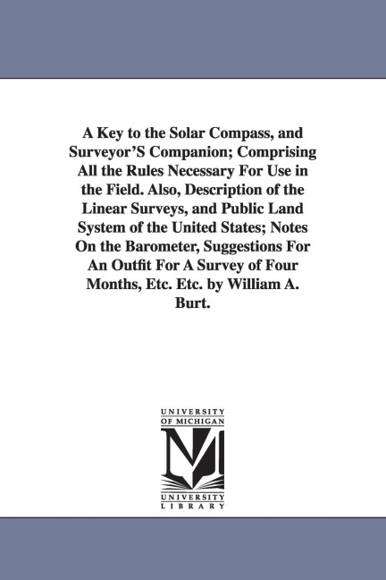 A Key to the Solar Compass, and Surveyor'S Companion; Comprising All the Rules Necessary For Use in the Field. Also, Description of the Linear Surveys, and Public Land System of the United States; Notes On the Barometer, Suggestions For An Outfit For A Su