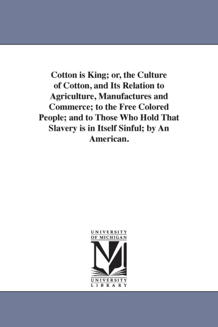 Cotton is King; or, the Culture of Cotton, and Its Relation to Agriculture, Manufactures and Commerce; to the Free Colored People; and to Those Who Hold That Slavery is in Itself Sinful; by An American.