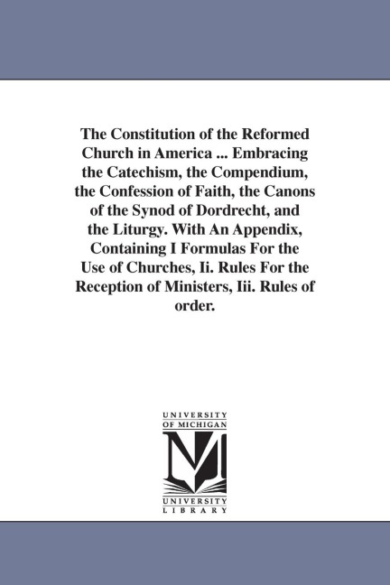 The Constitution of the Reformed Church in America ... Embracing the Catechism, the Compendium, the Confession of Faith, the Canons of the Synod of Dordrecht, and the Liturgy. With An Appendix, Containing I Formulas For the Use of Churches, Ii. Rules For 
