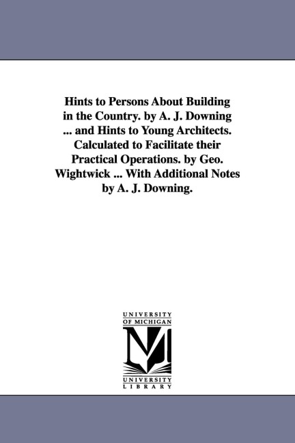 Hints to Persons about Building in the Country. by A. J. Downing ... and Hints to Young Architects. Calculated to Facilitate Their Practical Operation