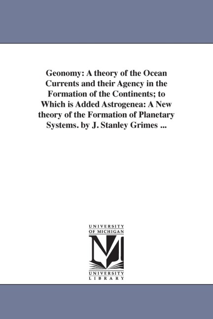 Geonomy: A theory of the Ocean Currents and their Agency in the Formation of the Continents; to Which is Added Astrogenea: A New theory of the Formation of Planetary Systems. by J. Stanley Grimes ...