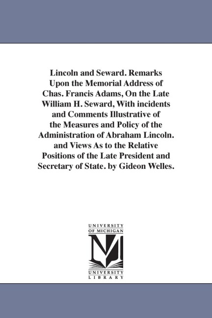 Lincoln and Seward. Remarks Upon the Memorial Address of Chas. Francis Adams, On the Late William H. Seward, With incidents and Comments Illustrative of the Measures and Policy of the Administration of Abraham Lincoln. and Views As to the Relative Positio