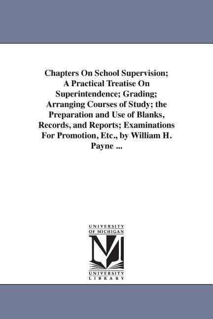 Chapters On School Supervision; A Practical Treatise On Superintendence; Grading; Arranging Courses of Study; the Preparation and Use of Blanks, Records, and Reports; Examinations For Promotion, Etc., by William H. Payne ...