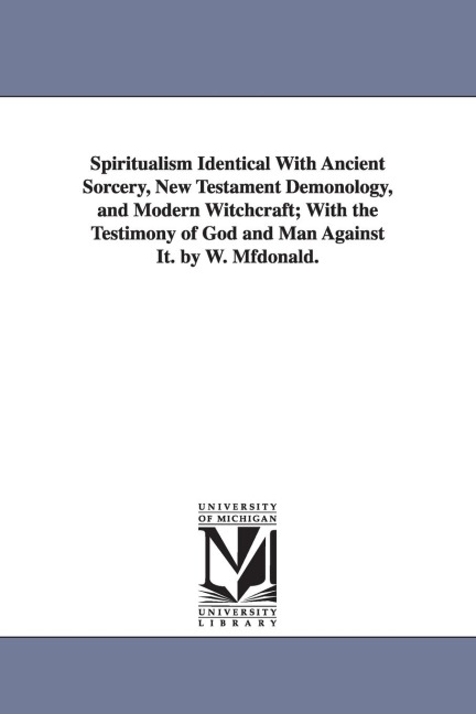Spiritualism Identical with Ancient Sorcery, New Testament Demonology, and Modern Witchcraft; With the Testimony of God and Man Against It. by W. Mfdo