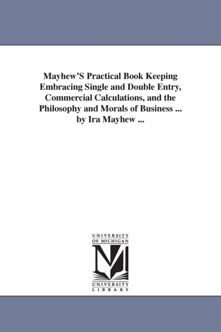 Mayhew'S Practical Book Keeping Embracing Single and Double Entry, Commercial Calculations, and the Philosophy and Morals of Business ... by Ira Mayhew ...