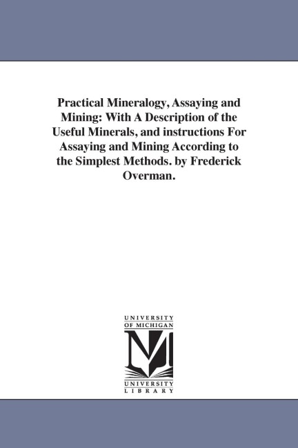Practical Mineralogy, Assaying and Mining: With A Description of the Useful Minerals, and instructions For Assaying and Mining According to the Simplest Methods. by Frederick Overman.