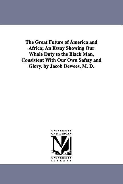 The Great Future of America and Africa; An Essay Showing Our Whole Duty to the Black Man, Consistent With Our Own Safety and Glory. by Jacob Dewees, M. D.