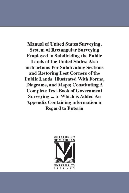 Manual of United States Surveying. System of Rectangular Surveying Employed in Subdividing the Public Lands of the United States; Also instructions For Subdividing Sections and Restoring Lost Corners of the Public Lands. Illustrated With Forms, Diagrams, 