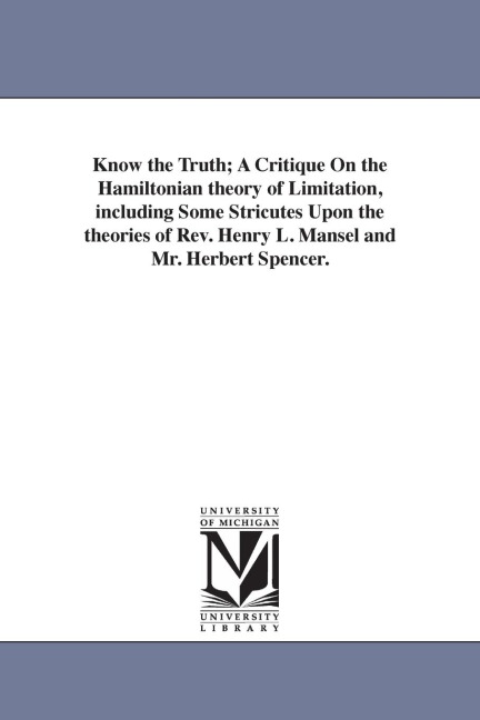 Know the Truth; A Critique On the Hamiltonian theory of Limitation, including Some Stricutes Upon the theories of Rev. Henry L. Mansel and Mr. Herbert Spencer.