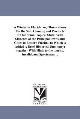 A Winter in Florida; or, Observations On the Soil, Climate, and Products of Our Semi-Tropical State; With Sketches of the Principal towns and Cities in Eastern Florida. to Which is Added A Brief Historical Summary; together With Hints to the tourist, inva