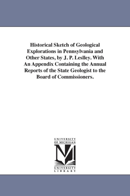 Historical Sketch of Geological Explorations in Pennsylvania and Other States, by J. P. Leslley. With An Appendix Containing the Annual Reports of the State Geologist to the Board of Commissioners.