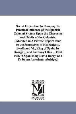Secret Expedition to Peru, or, the Practical influence of the Spanish Colonial System Upon the Character and Habits of the Colonists, Exhibited in A Private Report Read to the Secretaries of His Majesty, Ferdinand Vi., King of Spain, by George J. and Anth