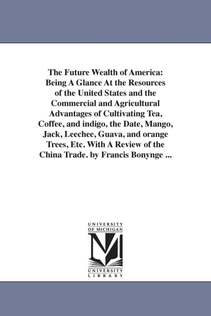 The Future Wealth of America: Being A Glance At the Resources of the United States and the Commercial and Agricultural Advantages of Cultivating Tea, Coffee, and indigo, the Date, Mango, Jack, Leechee, Guava, and orange Trees, Etc. With A Review of the Ch
