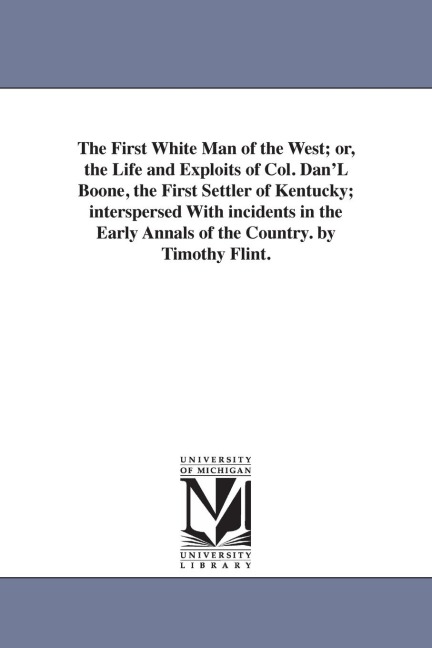 The First White Man of the West; or, the Life and Exploits of Col. Dan'L Boone, the First Settler of Kentucky; interspersed With incidents in the Early Annals of the Country. by Timothy Flint.