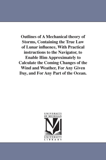 Outlines of A Mechanical theory of Storms, Containing the True Law of Lunar influence, With Practical instructions to the Navigator, to Enable Him Approximately to Calculate the Coming Changes of the Wind and Weather, For Any Given Day, and For Any Part o