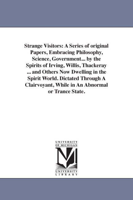 Strange Visitors: A Series of original Papers, Embracing Philosophy, Science, Government... by the Spirits of Irving, Willis, Thackeray ... and Others Now Dwelling in the Spirit World. Dictated Through A Clairvoyant, While in An Abnormal or Trance State.