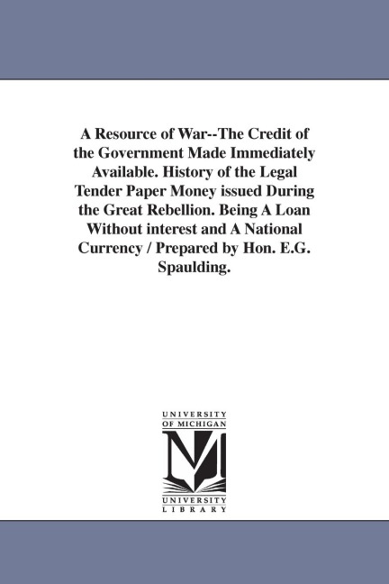 A Resource of War--The Credit of the Government Made Immediately Available. History of the Legal Tender Paper Money issued During the Great Rebellion. Being A Loan Without interest and A National Currency / Prepared by Hon. E.G. Spaulding.