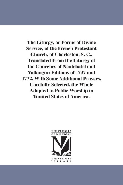 The Liturgy, or Forms of Divine Service, of the French Protestant Church, of Charleston, S. C., Translated From the Liturgy of the Churches of Neufchatel and Vallangin: Editions of 1737 and 1772. With Some Additional Prayers, Carefully Selected. the Whole