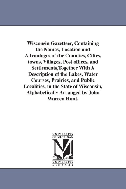 Wisconsin Gazetteer, Containing the Names, Location and Advantages of the Counties, Cities, towns, Villages, Post offices, and Settlements, Together With A Description of the Lakes, Water Courses, Prairies, and Public Localities, in the State of Wisconsin