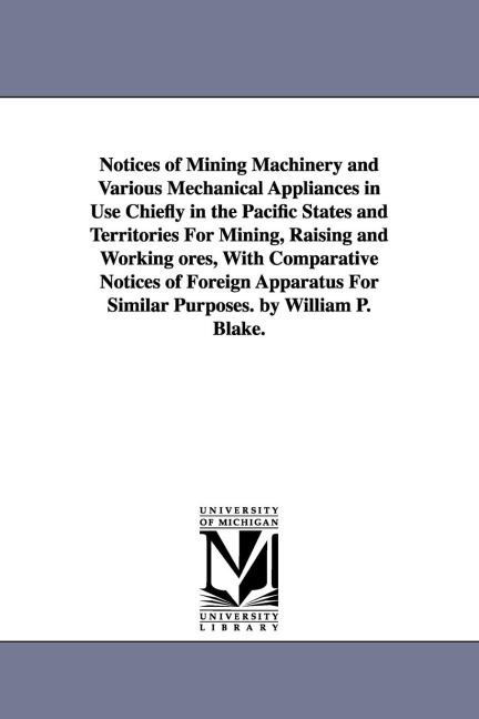 Notices of Mining Machinery and Various Mechanical Appliances in Use Chiefly in the Pacific States and Territories For Mining, Raising and Working ores, With Comparative Notices of Foreign Apparatus For Similar Purposes. by William P. Blake.