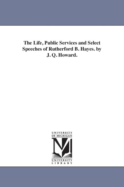 The Life, Public Services and Select Speeches of Rutherford B. Hayes. by J. Q. Howard.