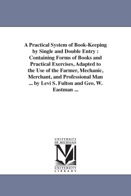 A Practical System of Book-Keeping by Single and Double Entry: Containing Forms of Books and Practical Exercises, Adapted to the Use of the Farmer, Mechanic, Merchant, and Professional Man ... by Levi S. Fulton and Geo. W. Eastman ...
