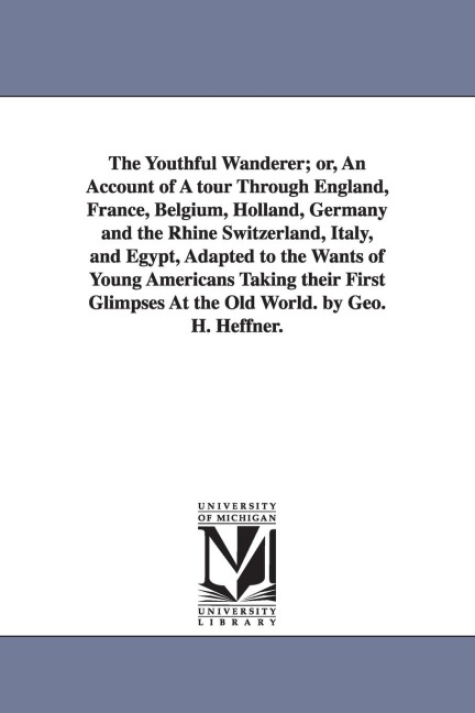 The Youthful Wanderer; or, An Account of A tour Through England, France, Belgium, Holland, Germany and the Rhine Switzerland, Italy, and Egypt, Adapted to the Wants of Young Americans Taking their First Glimpses At the Old World. by Geo. H. Heffner.