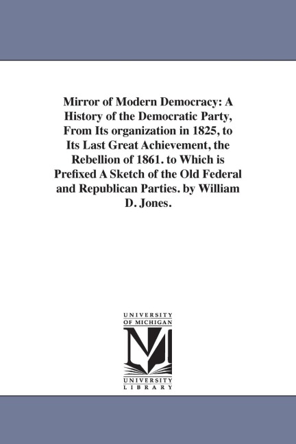 Mirror of Modern Democracy: A History of the Democratic Party, From Its organization in 1825, to Its Last Great Achievement, the Rebellion of 1861. to Which is Prefixed A Sketch of the Old Federal and Republican Parties. by William D. Jones.