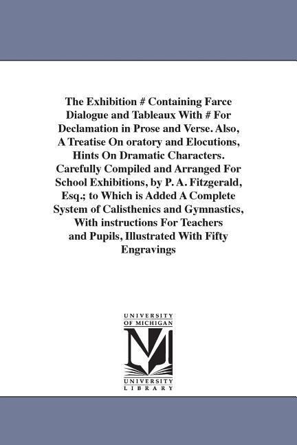 The Exhibition # Containing Farce Dialogue and Tableaux With # For Declamation in Prose and Verse. Also, A Treatise On oratory and Elocutions, Hints On Dramatic Characters. Carefully Compiled and Arranged For School Exhibitions, by P. A. Fitzgerald, Esq.;