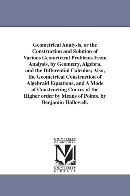 Geometrical Analysis, or the Construction and Solution of Various Geometrical Problems From Analysis, by Geometry, Algebra, and the Differential Calculus; Also, the Geometrical Construction of Algebraid Equations, and A Mode of Constructing Curves of the 