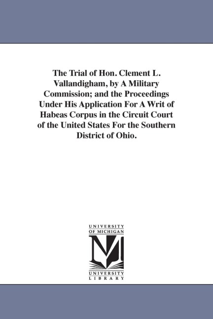 The Trial of Hon. Clement L. Vallandigham, by A Military Commission; and the Proceedings Under His Application For A Writ of Habeas Corpus in the Circuit Court of the United States For the Southern District of Ohio.