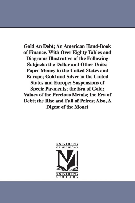 Gold An Debt; An American Hand-Book of Finance, With Over Eighty Tables and Diagrams Illustrative of the Following Subjects: the Dollar and Other Units; Paper Money in the United States and Europe; Gold and Silver in the United States and Europe; Suspensi