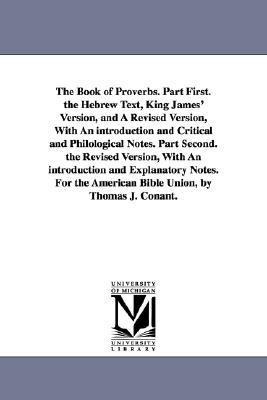 The Book of Proverbs. Part First. the Hebrew Text, King James' Version, and A Revised Version, With An introduction and Critical and Philological Notes. Part Second. the Revised Version, With An introduction and Explanatory Notes. For the American Bible U