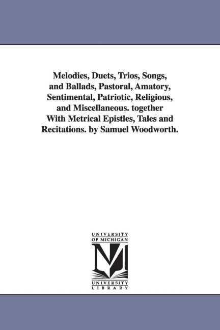 Melodies, Duets, Trios, Songs, and Ballads, Pastoral, Amatory, Sentimental, Patriotic, Religious, and Miscellaneous. together With Metrical Epistles, Tales and Recitations. by Samuel Woodworth.