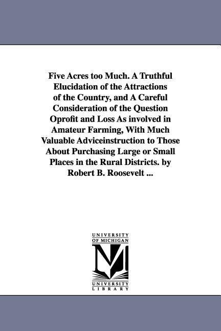 Five Acres too Much. A Truthful Elucidation of the Attractions of the Country, and A Careful Consideration of the Question Oprofit and Loss As involved in Amateur Farming, With Much Valuable Adviceinstruction to Those About Purchasing Large or Small Place