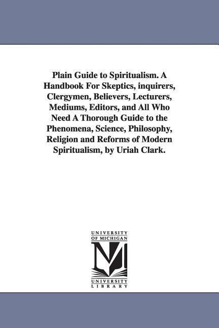 Plain Guide to Spiritualism. A Handbook For Skeptics, inquirers, Clergymen, Believers, Lecturers, Mediums, Editors, and All Who Need A Thorough Guide to the Phenomena, Science, Philosophy, Religion and Reforms of Modern Spiritualism, by Uriah Clark.