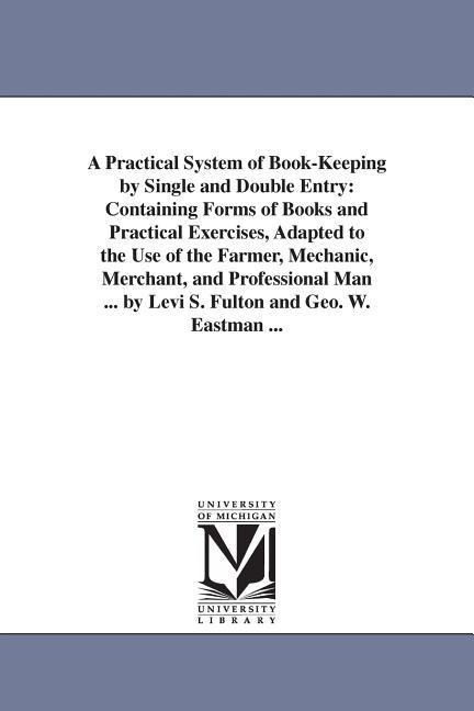 A Practical System of Book-Keeping by Single and Double Entry: Containing Forms of Books and Practical Exercises, Adapted to the Use of the Farmer, Mechanic, Merchant, and Professional Man ... by Levi S. Fulton and Geo. W. Eastman ...