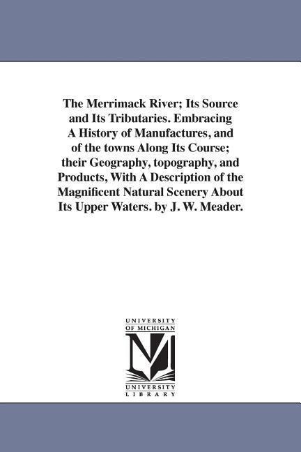 The Merrimack River; Its Source and Its Tributaries. Embracing A History of Manufactures, and of the towns Along Its Course; their Geography, topography, and Products, With A Description of the Magnificent Natural Scenery About Its Upper Waters. by J. W. 