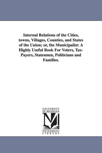 Internal Relations of the Cities, towns, Villages, Counties, and States of the Union; or, the Municipalist: A Highly Useful Book For Voters, Tax-Payers, Statesmen, Politicians and Families.
