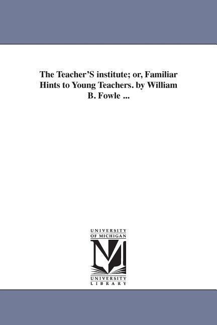 The Teacher'S institute; or, Familiar Hints to Young Teachers. by William B. Fowle ...