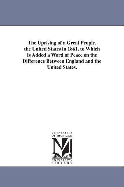 The Uprising of a Great People. the United States in 1861. to Which Is Added a Word of Peace on the Difference Between England and the United States.