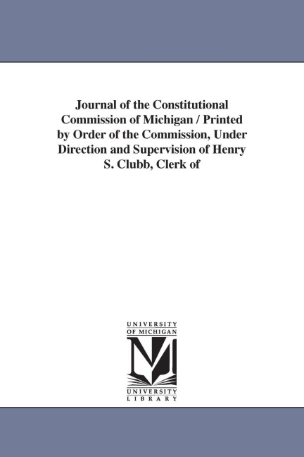 Journal of the Constitutional Commission of Michigan / Printed by Order of the Commission, Under Direction and Supervision of Henry S. Clubb, Clerk of