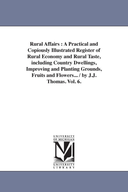 Rural Affairs: A Practical and Copiously Illustrated Register of Rural Economy and Rural Taste, including Country Dwellings, Improving and Planting Grounds, Fruits and Flowers... / by J.J. Thomas. Vol. 6.