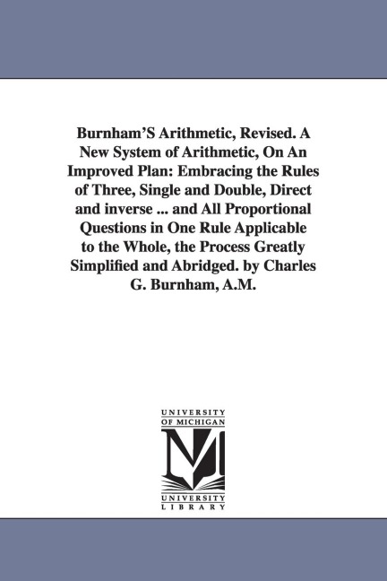 Burnham'S Arithmetic, Revised. A New System of Arithmetic, On An Improved Plan: Embracing the Rules of Three, Single and Double, Direct and inverse ... and All Proportional Questions in One Rule Applicable to the Whole, the Process Greatly Simplified and 