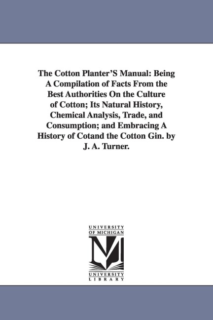 The Cotton Planter'S Manual: Being A Compilation of Facts From the Best Authorities On the Culture of Cotton; Its Natural History, Chemical Analysis, Trade, and Consumption; and Embracing A History of Cotand the Cotton Gin. by J. A. Turner.