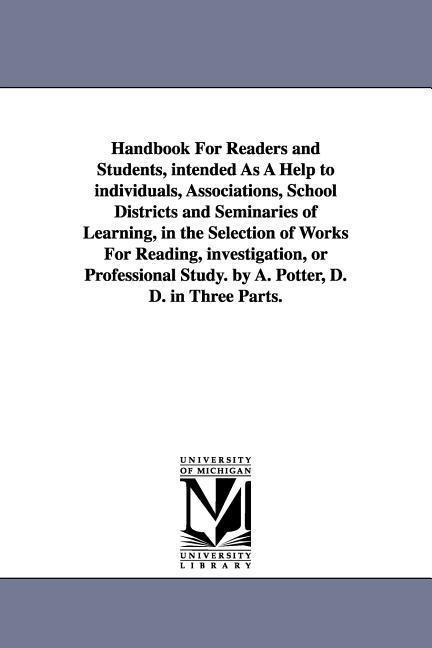 Handbook For Readers and Students, intended As A Help to individuals, Associations, School Districts and Seminaries of Learning, in the Selection of Works For Reading, investigation, or Professional Study. by A. Potter, D. D. in Three Parts.