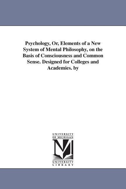 Psychology, Or, Elements of a New System of Mental Philosophy, on the Basis of Consciousness and Common Sense. Designed for Colleges and Academies. by